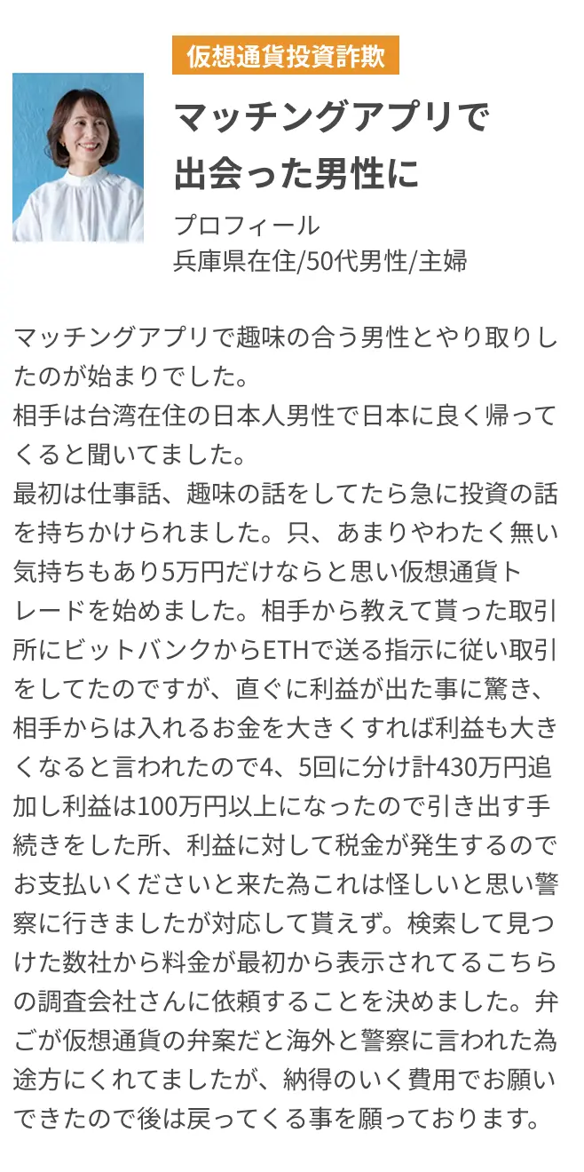 マッチングアプリで出会った男性に マッチングアプリで趣味の合う男性とやり取りしたのが始まりでした。相手は台湾在住の日本人男性で日本に良く帰ってくると聞いてました。最初は仕事話、趣味の話をしてたら急に投資の話を持ちかけられました。只、あまりやわたく無い気持ちもあり5万円だけならと思い仮想通貨トレードを始めました。相手から教えて貰った取引所にビットバンクからETHで送る指示に従い取引をしてたのですが、直ぐに利益が出た事に驚き、相手からは入れるお金を大きくすれば利益も大きくなると言われたので4、5回に分け計430万円追加し利益は100万円以上になったので引き出す手続きをした所、利益に対して税金が発生するのでお支払いくださいと来た為これは怪しいと思い警察に行きましたが対応して貰えず。検索して見つけた数社から料金が最初から表示されてるこちらの調査会社さんに依頼することを決めました。弁ごが仮想通貨の弁案だと海外と警察に言われた為途方にくれてましたが、納得のいく費用でお願いできたので後は戻ってくる事を願っております。